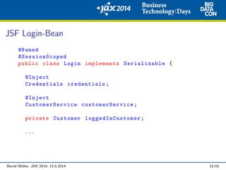 JSF Login-Bean
@Named
@SessionScoped
public class Login implements Serializable {
@Inject
Credentials credentials;
@Inject
CustomerService customerService ;
private Customer loggedInCustomer ;
...
Bernd M¨uller, JAX 2014, 15.5.2014 33/61
 