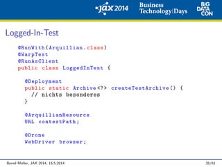 Logged-In-Test
@RunWith(Arquillian.class)
@WarpTest
@RunAsClient
public class LoggedInTest {
@Deployment
public static Archive <?> createTestArchive () {
// nichts besonderes
}
@ArquillianResource
URL contextPath;
@Drone
WebDriver browser;
Bernd M¨uller, JAX 2014, 15.5.2014 35/61
 