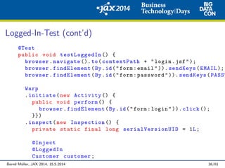 Logged-In-Test (cont’d)
@Test
public void testLoggedIn () {
browser.navigate ().to(contextPath + "login.jsf");
browser.findElement(By.id("form:email")). sendKeys(EMAIL );
browser.findElement(By.id("form:password")). sendKeys(PASSW
Warp
.initiate(new Activity () {
public void perform () {
browser.findElement(By.id("form:login")). click ();
}})
.inspect(new Inspection () {
private static final long serialVersionUID = 1L;
@Inject
@LoggedIn
Customer customer;
Bernd M¨uller, JAX 2014, 15.5.2014 36/61
 