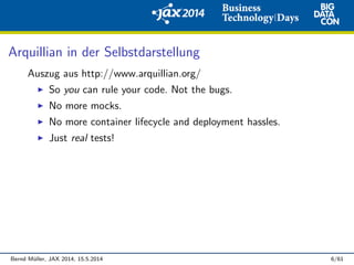Arquillian in der Selbstdarstellung
Auszug aus http://www.arquillian.org/
So you can rule your code. Not the bugs.
No more mocks.
No more container lifecycle and deployment hassles.
Just real tests!
Bernd M¨uller, JAX 2014, 15.5.2014 6/61
 