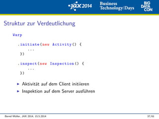 Struktur zur Verdeutlichung
Warp
.initiate(new Activity () {
...
})
.inspect(new Inspection () {
...
})
Aktivit¨at auf dem Client initiieren
Inspektion auf dem Server ausf¨uhren
Bernd M¨uller, JAX 2014, 15.5.2014 37/61
 