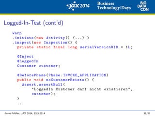 Logged-In-Test (cont’d)
Warp
.initiate(new Activity () {...} )
.inspect(new Inspection () {
private static final long serialVersionUID = 1L;
@Inject
@LoggedIn
Customer customer;
@BeforePhase(Phase. INVOKE_APPLICATION )
public void noCustomerExists () {
Assert.assertNull(
"LoggedIn Customer darf nicht existieren",
customer );
}
...
Bernd M¨uller, JAX 2014, 15.5.2014 38/61
 