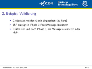 2. Beispiel: Validierung
Credentials werden falsch eingegeben (zu kurz)
JSF erzeugt in Phase 3 FacesMessage-Instanzen
Pr¨ufen vor und nach Phase 3, ob Messages existieren oder
nicht
Bernd M¨uller, JAX 2014, 15.5.2014 40/61
 