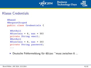 Klasse Credentials
@Named
@RequestScoped
public class Credentials {
@NotNull
@Size(min = 6, max = 30)
private String email;
@NotNull
@Size(min = 6, max = 20)
private String password;
...
Deutsche Fehlermeldung f¨ur @Size: ”muss zwischen 6 ...
Bernd M¨uller, JAX 2014, 15.5.2014 41/61
 