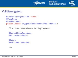 Validierungstest
@RunWith(Arquillian.class)
@WarpTest
@RunAsClient
public class LoggedInValidationFailedTest {
// nichts besonderes im Deployment
@ArquillianResource
URL contextPath;
@Drone
WebDriver browser;
...
Bernd M¨uller, JAX 2014, 15.5.2014 42/61
 