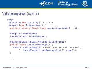 Validierungstest (cont’d)
Warp
.initiate(new Activity () {...} )
.inspect(new Inspection () {
private static final long serialVersionUID = 1L;
@ArquillianResource
FacesContext facesContext;
@BeforePhase(Phase. PROCESS_VALIDATIONS )
public void noFacesMessage () {
Assert.assertEquals("Anzahl Fehler muss 0 sein",
0, facesContext.getMessageList (). size ());
}
...
Bernd M¨uller, JAX 2014, 15.5.2014 44/61
 