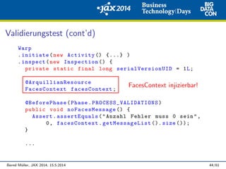 Validierungstest (cont’d)
Warp
.initiate(new Activity () {...} )
.inspect(new Inspection () {
private static final long serialVersionUID = 1L;
@ArquillianResource
FacesContext facesContext;
@BeforePhase(Phase. PROCESS_VALIDATIONS )
public void noFacesMessage () {
Assert.assertEquals("Anzahl Fehler muss 0 sein",
0, facesContext.getMessageList (). size ());
}
...
FacesContext injizierbar!
Bernd M¨uller, JAX 2014, 15.5.2014 44/61
 