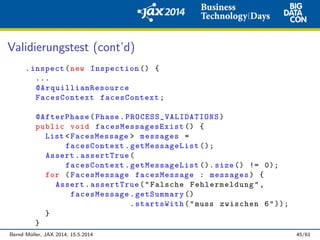 Validierungstest (cont’d)
.inspect(new Inspection () {
...
@ArquillianResource
FacesContext facesContext;
@AfterPhase(Phase. PROCESS_VALIDATIONS )
public void facesMessagesExist () {
List <FacesMessage > messages =
facesContext.getMessageList ();
Assert.assertTrue(
facesContext.getMessageList (). size () != 0);
for (FacesMessage facesMessage : messages) {
Assert.assertTrue("Falsche Fehlermeldung",
facesMessage.getSummary ()
.startsWith("muss zwischen 6"));
}
}
Bernd M¨uller, JAX 2014, 15.5.2014 45/61
 