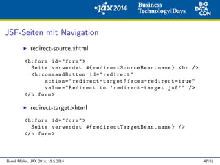 JSF-Seiten mit Navigation
redirect-source.xhtml
<h:form id="form">
Seite verwendet #{ redirectSourceBean .name} <br />
<h:commandButton id="redirect"
action=" redirect-target ? faces-redirect=true"
value="Redirect to ’redirect-target .jsf ’" />
</h:form >
redirect-target.xhtml
<h:form id="form">
Seite verwendet #{ redirectTargetBean .name} />
</h:form >
Bernd M¨uller, JAX 2014, 15.5.2014 47/61
 