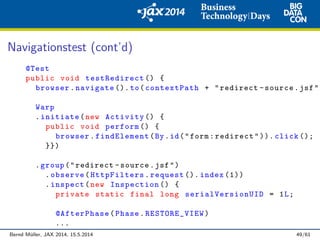 Navigationstest (cont’d)
@Test
public void testRedirect () {
browser.navigate ().to(contextPath + "redirect -source.jsf")
Warp
.initiate(new Activity () {
public void perform () {
browser.findElement(By.id("form:redirect")). click ();
}})
.group("redirect -source.jsf")
.observe(HttpFilters.request (). index (1))
.inspect(new Inspection () {
private static final long serialVersionUID = 1L;
@AfterPhase(Phase.RESTORE_VIEW)
...
Bernd M¨uller, JAX 2014, 15.5.2014 49/61
 