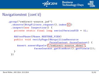 Navigationstest (cont’d)
.group("redirect -source.jsf")
.observe(HttpFilters.request (). index (1))
.inspect(new Inspection () {
private static final long serialVersionUID = 1L;
@AfterPhase(Phase.RESTORE_VIEW)
public void verifyPage( @ArquillianResource
FacesContext facesContext) {
Assert.assertEquals("/redirect -source.xhtml",
facesContext.getViewRoot (). getViewId ());
}
})
Bernd M¨uller, JAX 2014, 15.5.2014 51/61
 