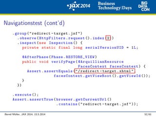 Navigationstest (cont’d)
.group("redirect -target.jsf")
.observe(HttpFilters.request (). index (2))
.inspect(new Inspection () {
private static final long serialVersionUID = 1L;
@AfterPhase(Phase.RESTORE_VIEW)
public void verifyPage( @ArquillianResource
FacesContext facesContext) {
Assert.assertEquals("/redirect -target.xhtml",
facesContext.getViewRoot (). getViewId ());
}
})
.execute ();
Assert.assertTrue(browser.getCurrentUrl ()
.contains("redirect -target.jsf"));
Bernd M¨uller, JAX 2014, 15.5.2014 52/61
 