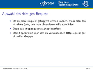 Auswahl des richtigen Request
Da mehrere Request getriggert werden k¨onnen, muss man den
richtigen (den, den man observieren will) ausw¨ahlen
Dazu das HttpRequestFilter-Interface
Damit speziﬁziert man den zu verwendenden HttpRequest der
aktuellen Gruppe
Bernd M¨uller, JAX 2014, 15.5.2014 53/61
 