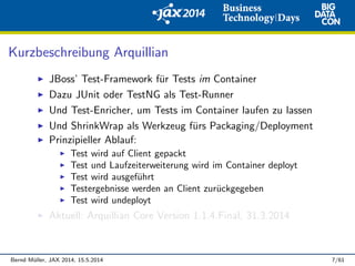 Kurzbeschreibung Arquillian
JBoss’ Test-Framework f¨ur Tests im Container
Dazu JUnit oder TestNG als Test-Runner
Und Test-Enricher, um Tests im Container laufen zu lassen
Und ShrinkWrap als Werkzeug f¨urs Packaging/Deployment
Prinzipieller Ablauf:
Test wird auf Client gepackt
Test und Laufzeiterweiterung wird im Container deployt
Test wird ausgef¨uhrt
Testergebnisse werden an Client zur¨uckgegeben
Test wird undeployt
Aktuell: Arquillian Core Version 1.1.4.Final, 31.3.2014
Bernd M¨uller, JAX 2014, 15.5.2014 7/61
 