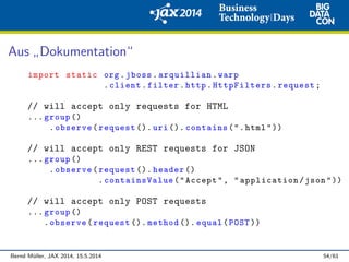 Aus
”
Dokumentation“
import static org.jboss.arquillian.warp
.client.filter.http.HttpFilters.request;
// will accept only requests for HTML
... group ()
.observe(request (). uri (). contains(".html"))
// will accept only REST requests for JSON
... group ()
.observe(request (). header ()
.containsValue("Accept", "application/json"))
// will accept only POST requests
... group ()
.observe(request (). method (). equal(POST ))
Bernd M¨uller, JAX 2014, 15.5.2014 54/61
 