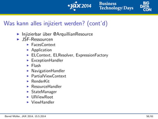 Was kann alles injiziert werden? (cont’d)
Injizierbar ¨uber @ArquillianResource
JSF-Ressourcen
FacesContext
Application
ELContext, ELResolver, ExpressionFactory
ExceptionHandler
Flash
NavigationHandler
PartialViewContext
RenderKit
ResourceHandler
StateManager
UIViewRoot
ViewHandler
Bernd M¨uller, JAX 2014, 15.5.2014 56/61
 