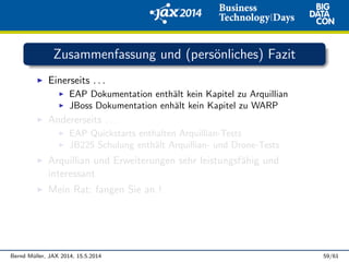 Zusammenfassung und (pers¨onliches) Fazit
Einerseits . . .
EAP Dokumentation enth¨alt kein Kapitel zu Arquillian
JBoss Dokumentation enh¨alt kein Kapitel zu WARP
Andererseits . . .
EAP Quickstarts enthalten Arquillian-Tests
JB225 Schulung enth¨alt Arquillian- und Drone-Tests
Arquillian und Erweiterungen sehr leistungsf¨ahig und
interessant
Mein Rat: fangen Sie an !
Bernd M¨uller, JAX 2014, 15.5.2014 59/61
 