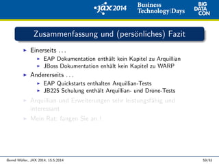 Zusammenfassung und (pers¨onliches) Fazit
Einerseits . . .
EAP Dokumentation enth¨alt kein Kapitel zu Arquillian
JBoss Dokumentation enh¨alt kein Kapitel zu WARP
Andererseits . . .
EAP Quickstarts enthalten Arquillian-Tests
JB225 Schulung enth¨alt Arquillian- und Drone-Tests
Arquillian und Erweiterungen sehr leistungsf¨ahig und
interessant
Mein Rat: fangen Sie an !
Bernd M¨uller, JAX 2014, 15.5.2014 59/61
 
