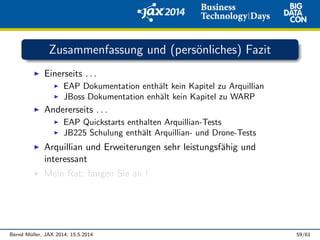 Zusammenfassung und (pers¨onliches) Fazit
Einerseits . . .
EAP Dokumentation enth¨alt kein Kapitel zu Arquillian
JBoss Dokumentation enh¨alt kein Kapitel zu WARP
Andererseits . . .
EAP Quickstarts enthalten Arquillian-Tests
JB225 Schulung enth¨alt Arquillian- und Drone-Tests
Arquillian und Erweiterungen sehr leistungsf¨ahig und
interessant
Mein Rat: fangen Sie an !
Bernd M¨uller, JAX 2014, 15.5.2014 59/61
 