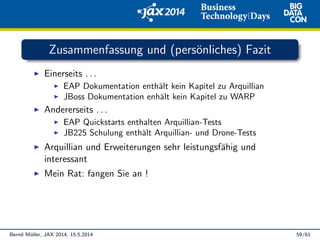 Zusammenfassung und (pers¨onliches) Fazit
Einerseits . . .
EAP Dokumentation enth¨alt kein Kapitel zu Arquillian
JBoss Dokumentation enh¨alt kein Kapitel zu WARP
Andererseits . . .
EAP Quickstarts enthalten Arquillian-Tests
JB225 Schulung enth¨alt Arquillian- und Drone-Tests
Arquillian und Erweiterungen sehr leistungsf¨ahig und
interessant
Mein Rat: fangen Sie an !
Bernd M¨uller, JAX 2014, 15.5.2014 59/61
 