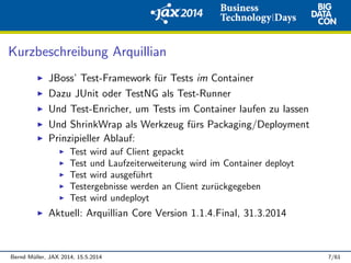 Kurzbeschreibung Arquillian
JBoss’ Test-Framework f¨ur Tests im Container
Dazu JUnit oder TestNG als Test-Runner
Und Test-Enricher, um Tests im Container laufen zu lassen
Und ShrinkWrap als Werkzeug f¨urs Packaging/Deployment
Prinzipieller Ablauf:
Test wird auf Client gepackt
Test und Laufzeiterweiterung wird im Container deployt
Test wird ausgef¨uhrt
Testergebnisse werden an Client zur¨uckgegeben
Test wird undeployt
Aktuell: Arquillian Core Version 1.1.4.Final, 31.3.2014
Bernd M¨uller, JAX 2014, 15.5.2014 7/61
 