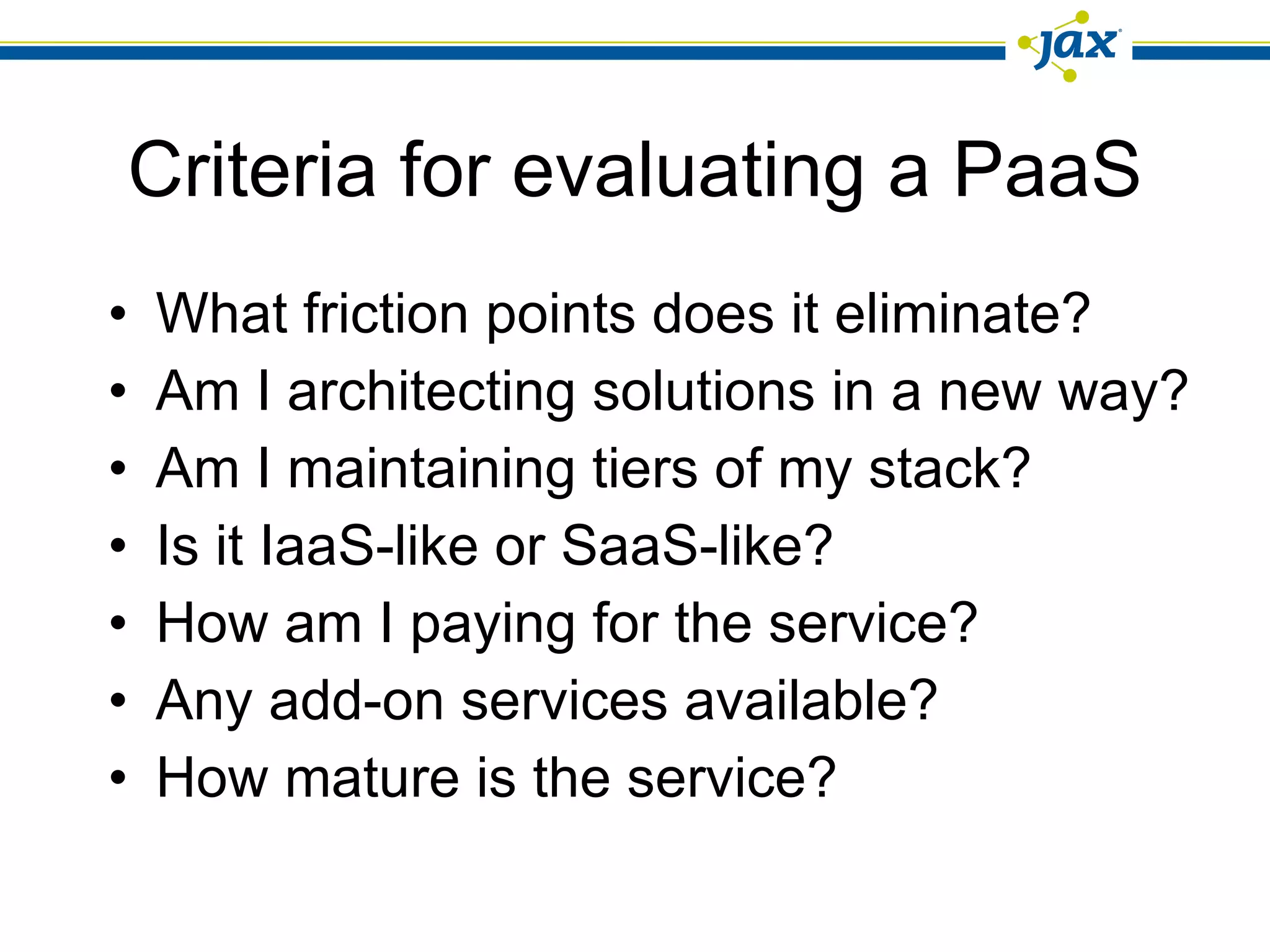 Criteria for evaluating a PaaS What friction points does it eliminate? Am I architecting solutions in a new way? Am I maintaining tiers of my stack? Is it IaaS-like or SaaS-like? How am I paying for the service? Any add-on services available? How mature is the service? 