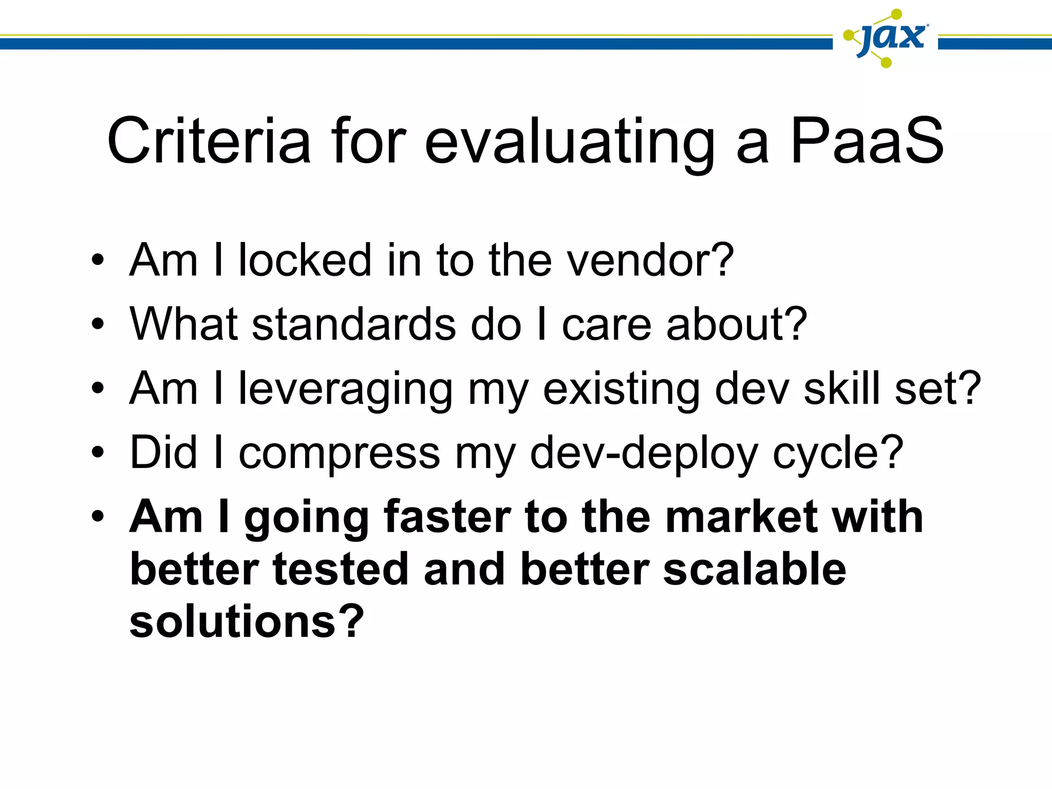 Criteria for evaluating a PaaS Am I locked in to the vendor? What standards do I care about? Am I leveraging my existing dev skill set? Did I compress my dev-deploy cycle? Am I going faster to the market with better tested and better scalable solutions? 
