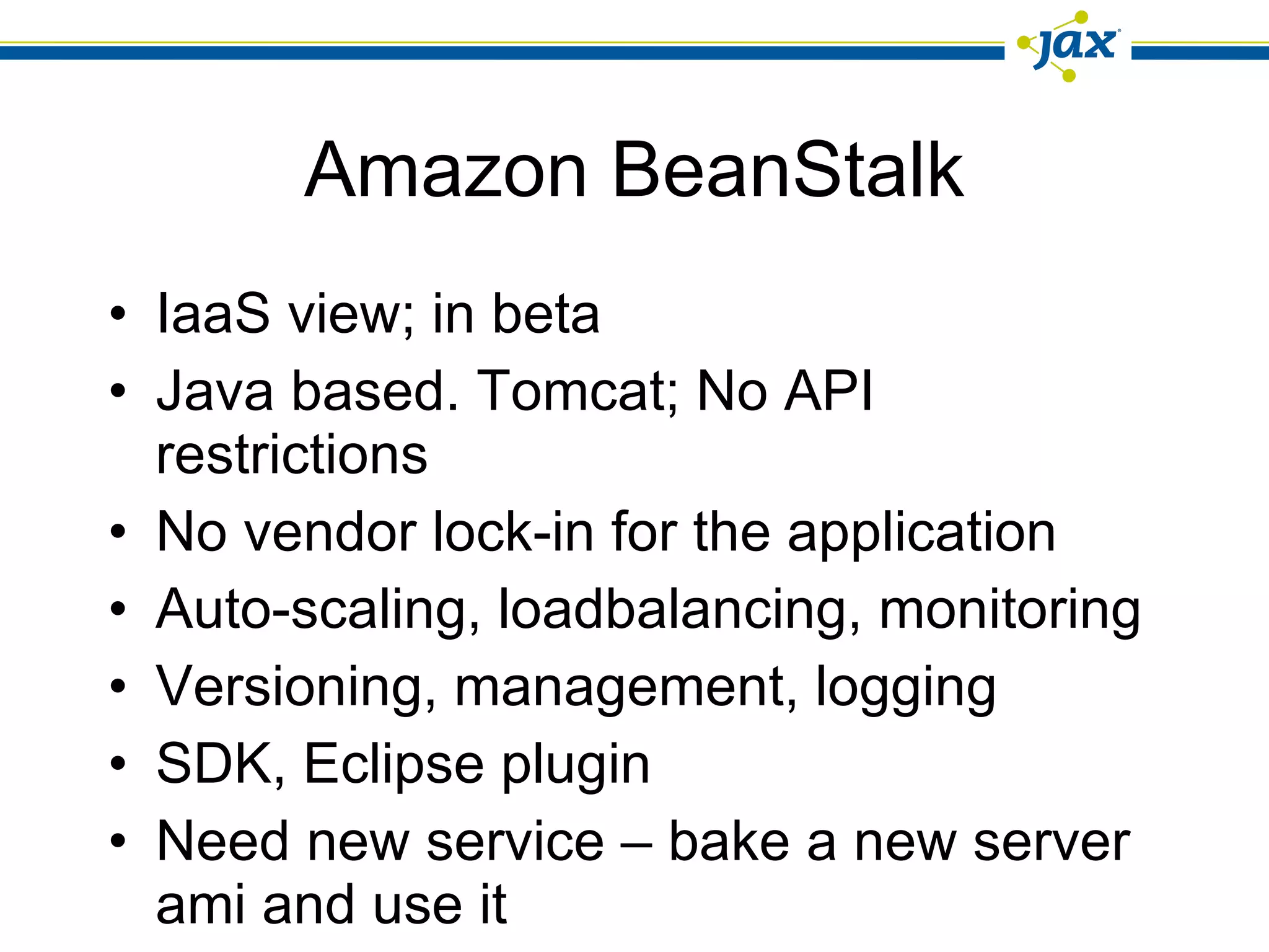 Amazon BeanStalk IaaS view; in beta Java based. Tomcat; No API restrictions No vendor lock-in for the application Auto-scaling, loadbalancing, monitoring Versioning, management, logging SDK, Eclipse plugin Need new service – bake a new server ami and use it 