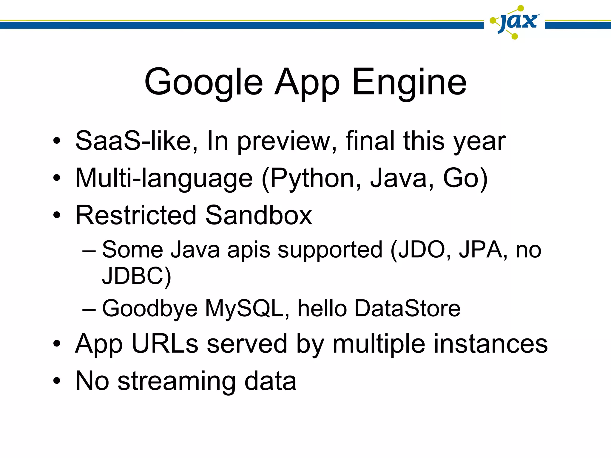 Google App Engine SaaS-like, In preview, final this year Multi-language (Python, Java, Go) Restricted Sandbox Some Java apis supported (JDO, JPA, no JDBC) Goodbye MySQL, hello DataStore App URLs served by multiple instances No streaming data 