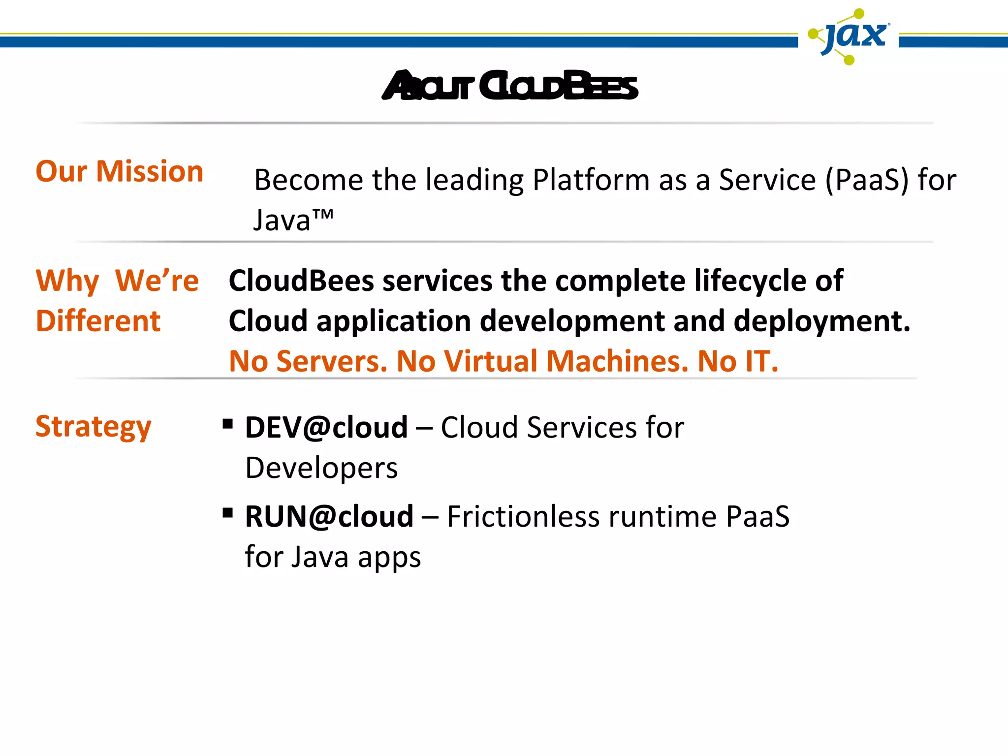 About CloudBees Our Mission Strategy Become the leading Platform as a Service (PaaS) for Java™  Why  We’re Different CloudBees services the complete lifecycle of Cloud application development and deployment. No Servers. No Virtual Machines. No IT. [email_address]  – Cloud Services for Developers RUN@cloud  – Frictionless runtime PaaS for Java apps 