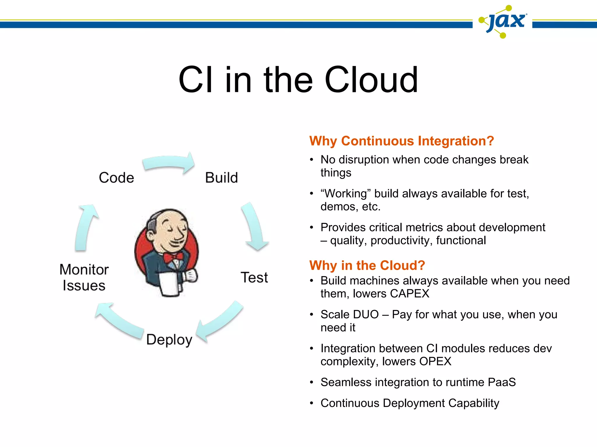 CI in the Cloud No disruption when code changes break things “ Working” build always available for test, demos, etc. Provides critical metrics about development – quality, productivity, functional Build machines always available when you need them, lowers CAPEX Scale DUO – Pay for what you use, when you need it Integration between CI modules reduces dev complexity, lowers OPEX Seamless integration to runtime PaaS  Continuous Deployment Capability Why Continuous Integration? Why in the Cloud? 