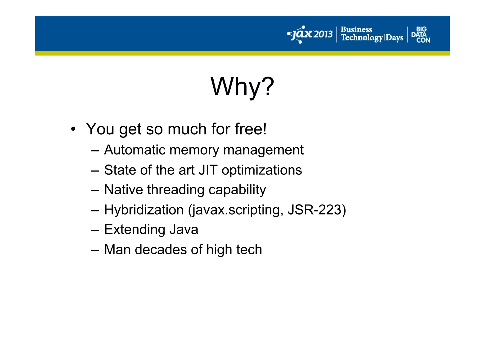 Why?
•  You get so much for free!
–  Automatic memory management
–  State of the art JIT optimizations
–  Native threading capability
–  Hybridization (javax.scripting, JSR-223)
–  Extending Java
–  Man decades of high tech
 