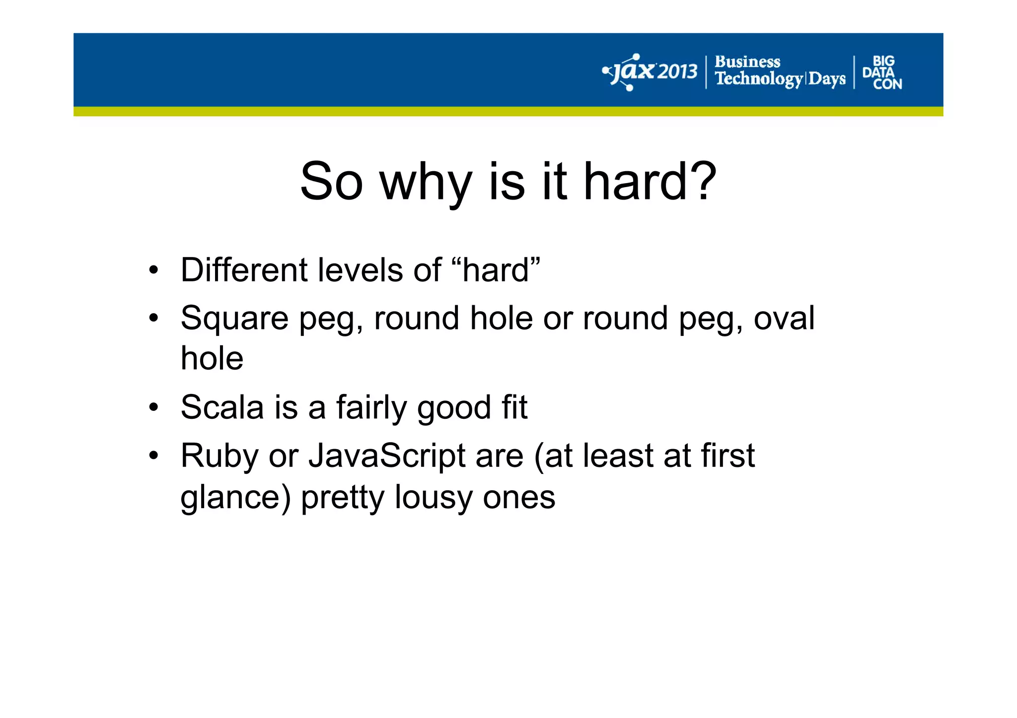 So why is it hard?
•  Different levels of “hard”
•  Square peg, round hole or round peg, oval
hole
•  Scala is a fairly good fit
•  Ruby or JavaScript are (at least at first
glance) pretty lousy ones
 