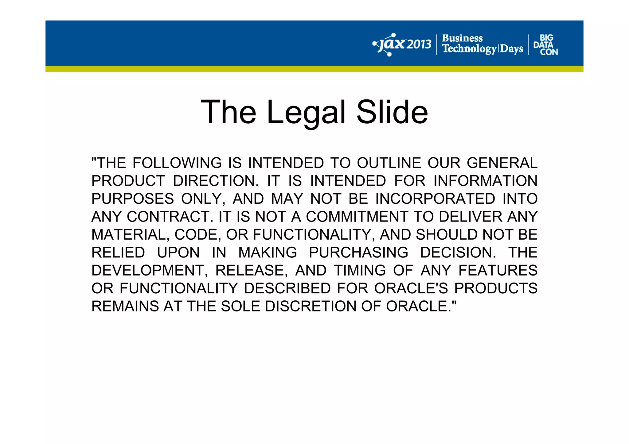 The Legal Slide
"THE FOLLOWING IS INTENDED TO OUTLINE OUR GENERAL
PRODUCT DIRECTION. IT IS INTENDED FOR INFORMATION
PURPOSES ONLY, AND MAY NOT BE INCORPORATED INTO
ANY CONTRACT. IT IS NOT A COMMITMENT TO DELIVER ANY
MATERIAL, CODE, OR FUNCTIONALITY, AND SHOULD NOT BE
RELIED UPON IN MAKING PURCHASING DECISION. THE
DEVELOPMENT, RELEASE, AND TIMING OF ANY FEATURES
OR FUNCTIONALITY DESCRIBED FOR ORACLE'S PRODUCTS
REMAINS AT THE SOLE DISCRETION OF ORACLE."
 
