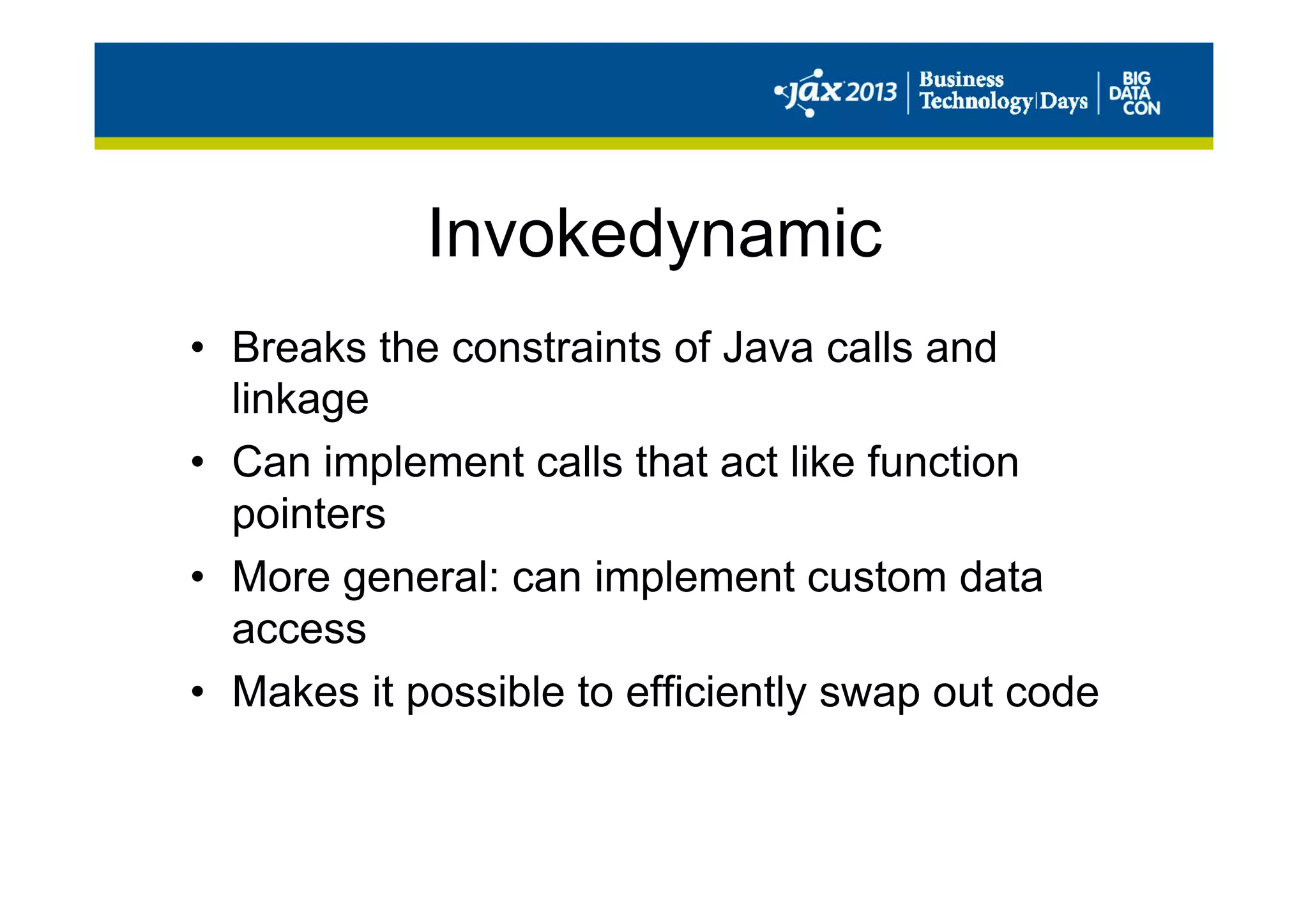Invokedynamic
•  Breaks the constraints of Java calls and
linkage
•  Can implement calls that act like function
pointers
•  More general: can implement custom data
access
•  Makes it possible to efficiently swap out code
 