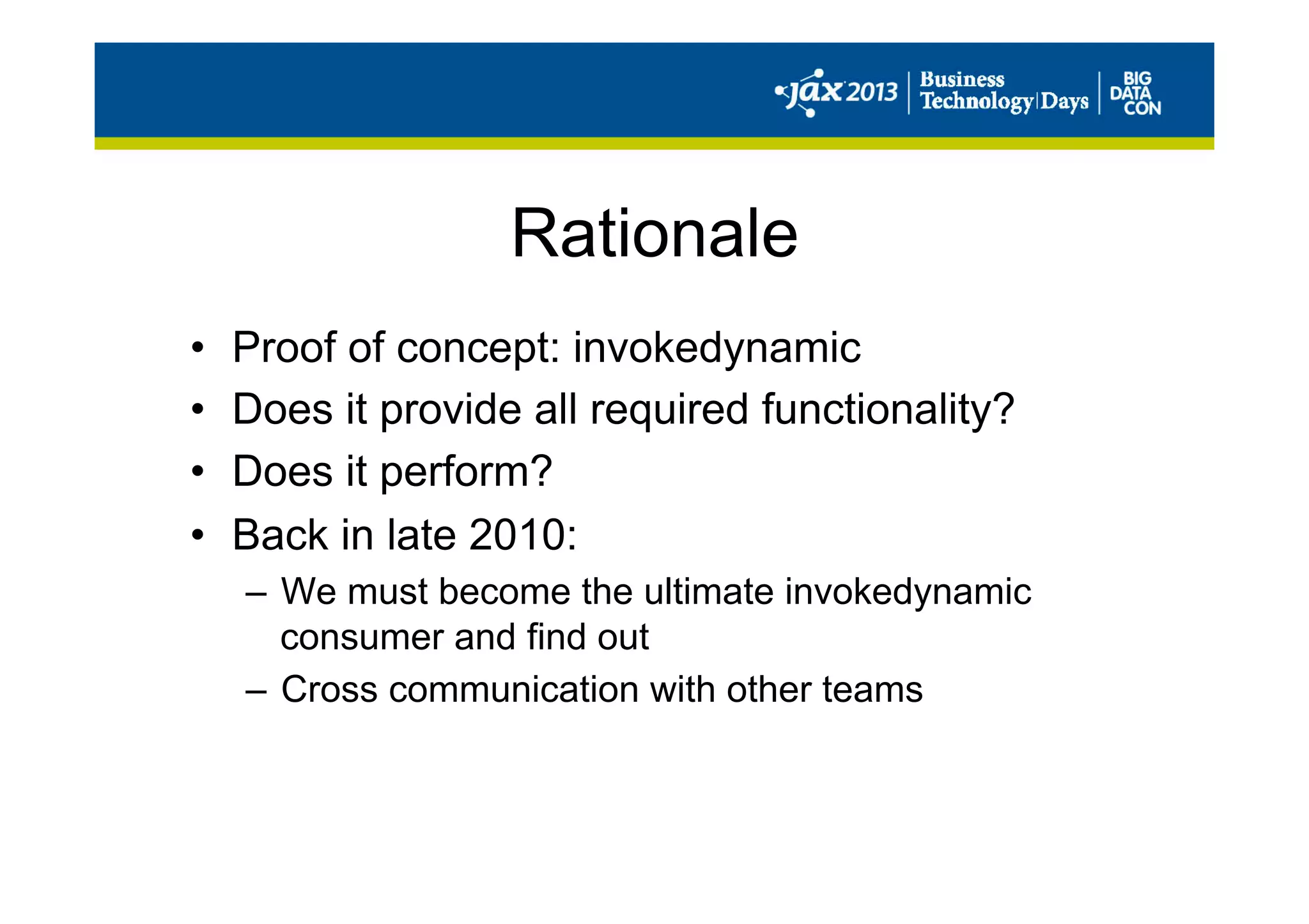 Rationale
•  Proof of concept: invokedynamic
•  Does it provide all required functionality?
•  Does it perform?
•  Back in late 2010:
–  We must become the ultimate invokedynamic
consumer and find out
–  Cross communication with other teams
 