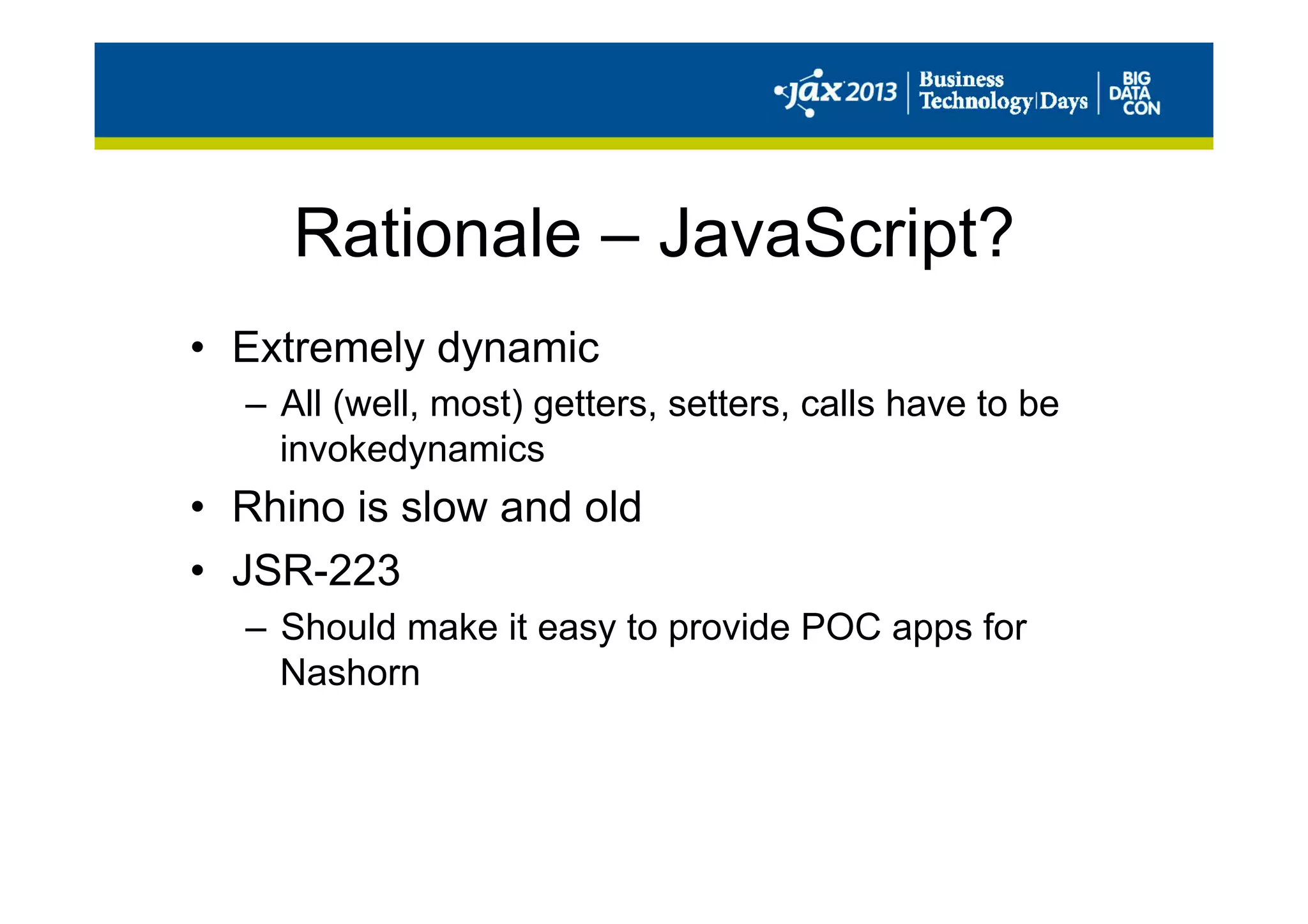 Rationale – JavaScript?
•  Extremely dynamic
–  All (well, most) getters, setters, calls have to be
invokedynamics
•  Rhino is slow and old
•  JSR-223
–  Should make it easy to provide POC apps for
Nashorn
 