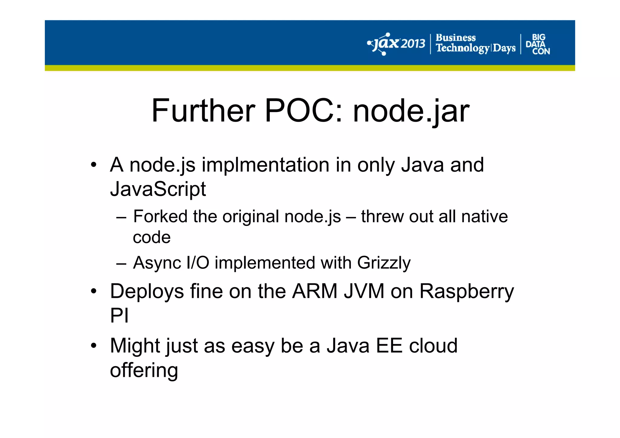 Further POC: node.jar
•  A node.js implmentation in only Java and
JavaScript
–  Forked the original node.js – threw out all native
code
–  Async I/O implemented with Grizzly
•  Deploys fine on the ARM JVM on Raspberry
PI
•  Might just as easy be a Java EE cloud
offering
 