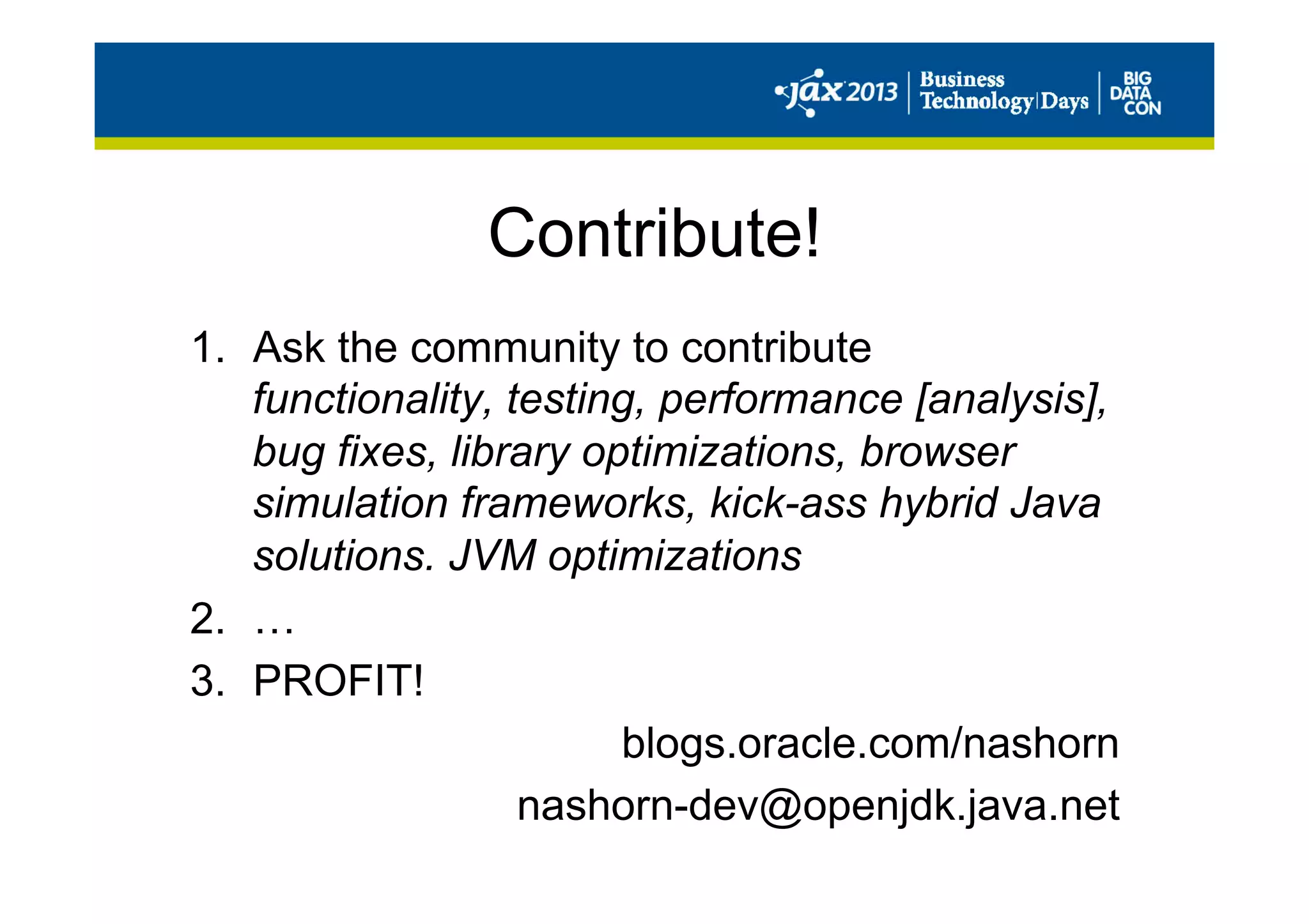 Contribute!
1.  Ask the community to contribute
functionality, testing, performance [analysis],
bug fixes, library optimizations, browser
simulation frameworks, kick-ass hybrid Java
solutions. JVM optimizations
2.  …
3.  PROFIT!
blogs.oracle.com/nashorn
nashorn-dev@openjdk.java.net
 