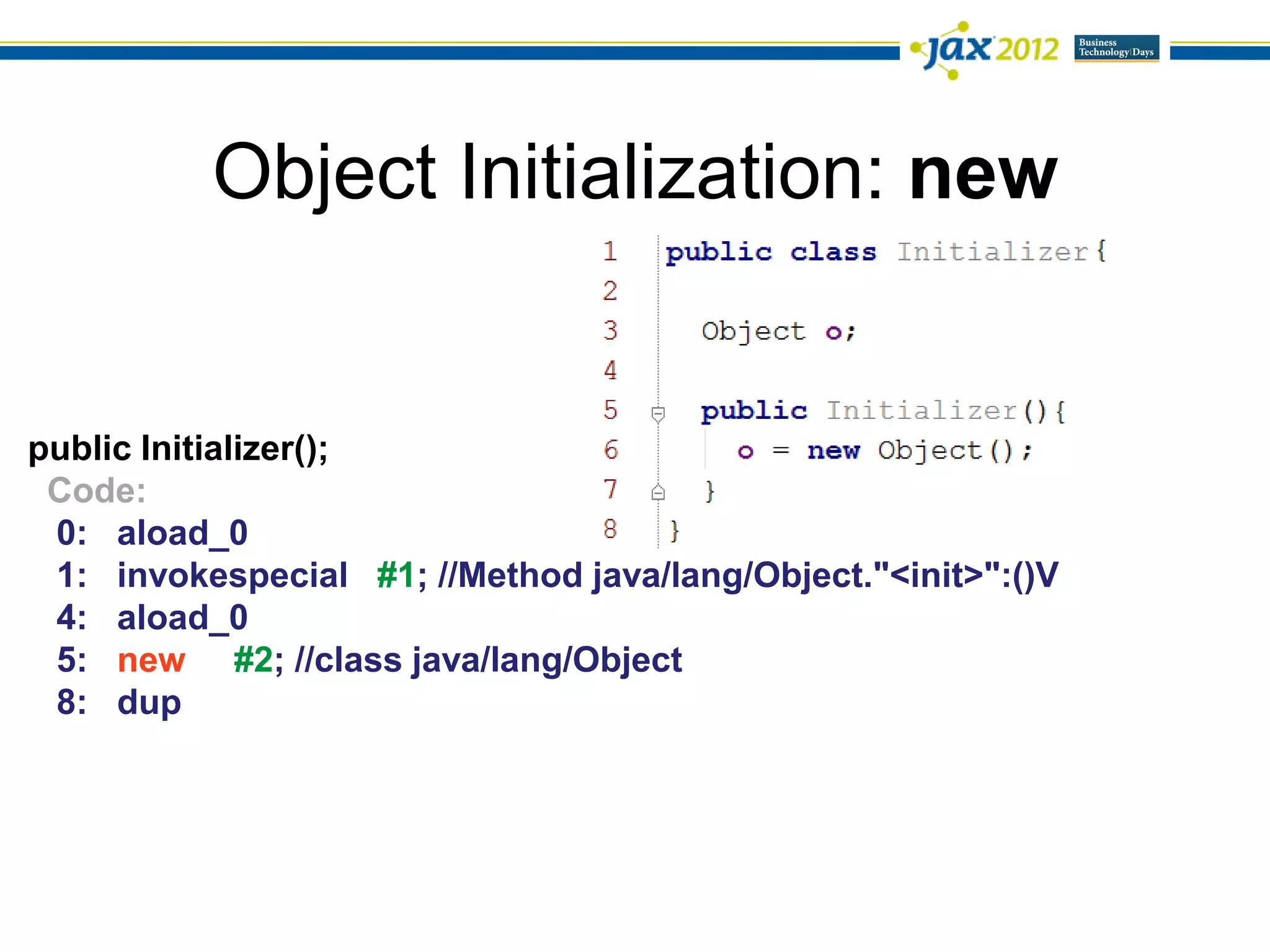 Object Initialization: new


public Initializer();
 Code:
 0: aload_0
 1: invokespecial #1; //Method java/lang/Object."<init>":()V
 4: aload_0
 5: new #2; //class java/lang/Object
 8: dup
 