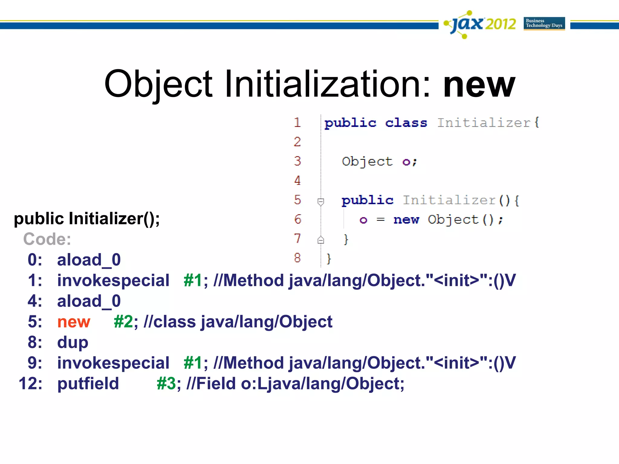 Object Initialization: new


public Initializer();
 Code:
 0: aload_0
 1: invokespecial #1; //Method java/lang/Object."<init>":()V
 4: aload_0
 5: new #2; //class java/lang/Object
 8: dup
 9: invokespecial #1; //Method java/lang/Object."<init>":()V
12: putfield        #3; //Field o:Ljava/lang/Object;
 