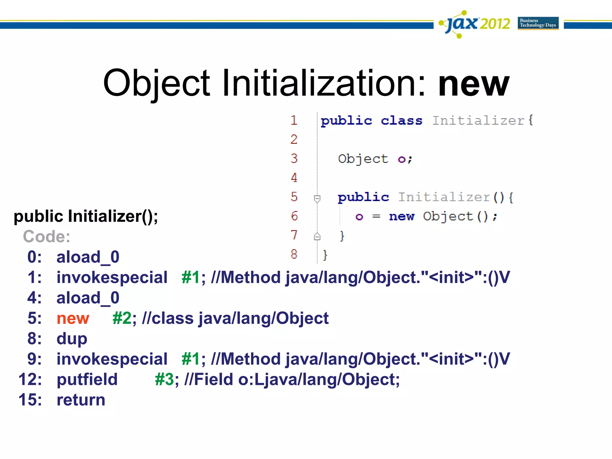Object Initialization: new


public Initializer();
 Code:
 0: aload_0
 1: invokespecial #1; //Method java/lang/Object."<init>":()V
 4: aload_0
 5: new #2; //class java/lang/Object
 8: dup
 9: invokespecial #1; //Method java/lang/Object."<init>":()V
12: putfield        #3; //Field o:Ljava/lang/Object;
15: return
 