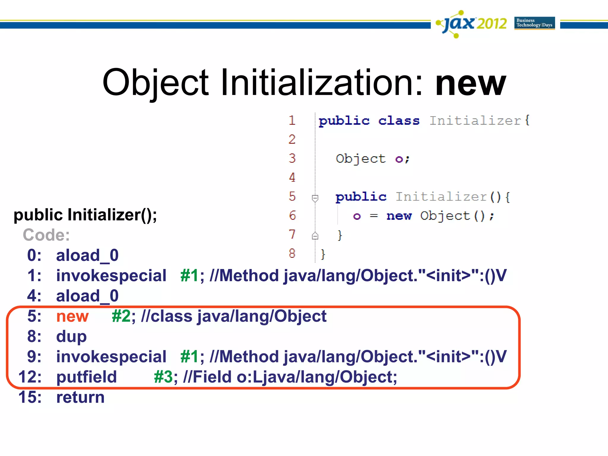 Object Initialization: new


public Initializer();
 Code:
 0: aload_0
 1: invokespecial #1; //Method java/lang/Object."<init>":()V
 4: aload_0
 5: new #2; //class java/lang/Object
 8: dup
 9: invokespecial #1; //Method java/lang/Object."<init>":()V
12: putfield        #3; //Field o:Ljava/lang/Object;
15: return
 