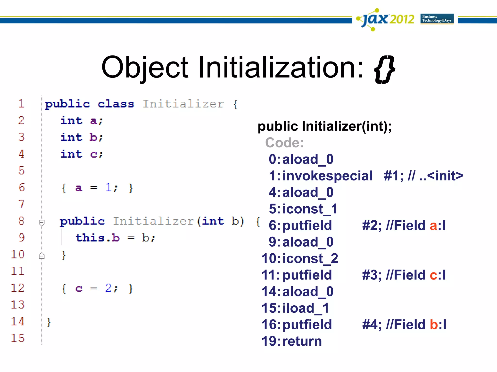 Object Initialization: {}
             public Initializer(int);
              Code:
              0:aload_0
              1:invokespecial #1; // ..<init>
              4:aload_0
              5:iconst_1
              6:putfield       #2; //Field a:I
              9:aload_0
             10:iconst_2
             11: putfield      #3; //Field c:I
             14:aload_0
             15:iload_1
             16:putfield       #4; //Field b:I
             19:return
 