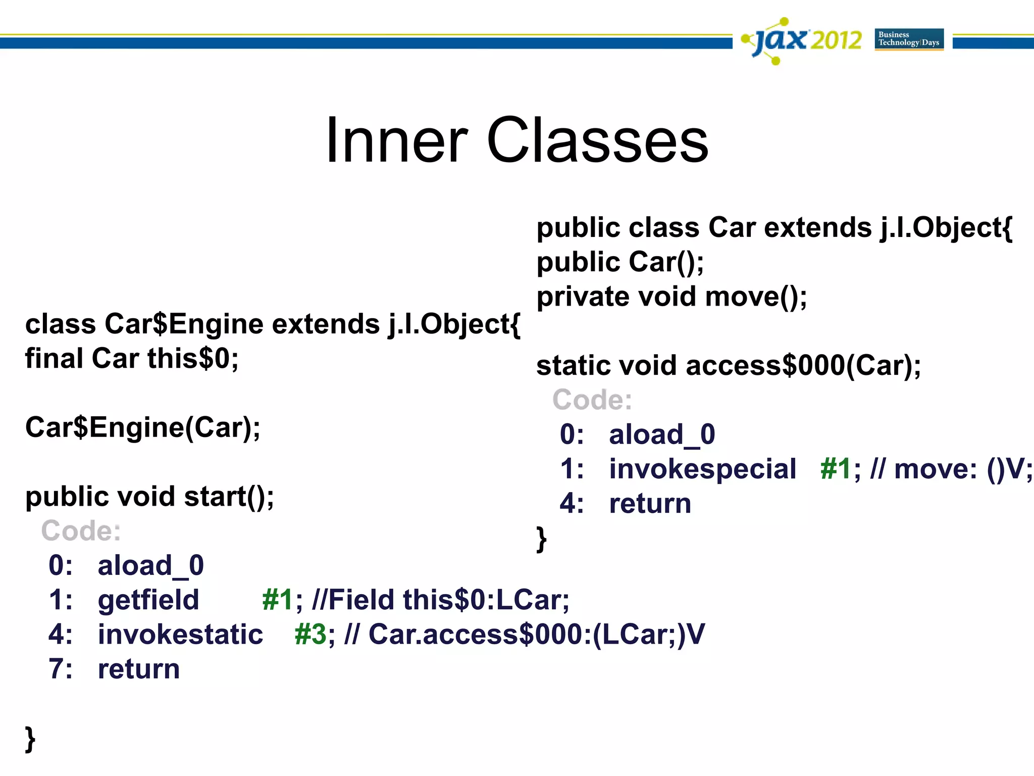 Inner Classes
                                      public class Car extends j.l.Object{
                                      public Car();
                                      private void move();
class Car$Engine extends j.l.Object{
final Car this$0;                       static void access$000(Car);
                                          Code:
Car$Engine(Car);                          0: aload_0
                                          1: invokespecial #1; // move: ()V;
public void start();                      4: return
  Code:                                 }
  0: aload_0
  1: getfield      #1; //Field this$0:LCar;
  4: invokestatic #3; // Car.access$000:(LCar;)V
  7: return

}
 