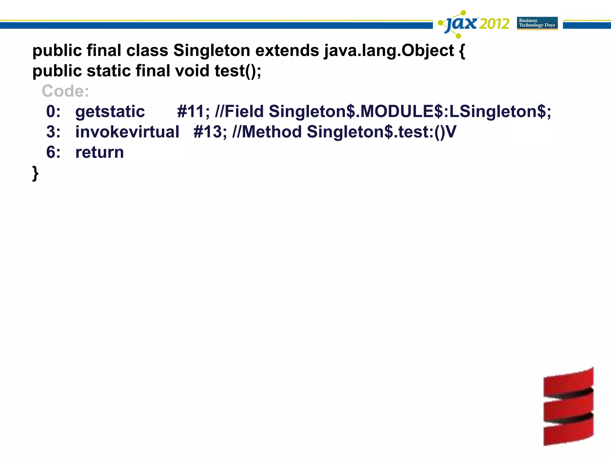 public final class Singleton extends java.lang.Object {
public static final void test();
  Code:
  0: getstatic      #11; //Field Singleton$.MODULE$:LSingleton$;
  3: invokevirtual #13; //Method Singleton$.test:()V
  6: return
}
 