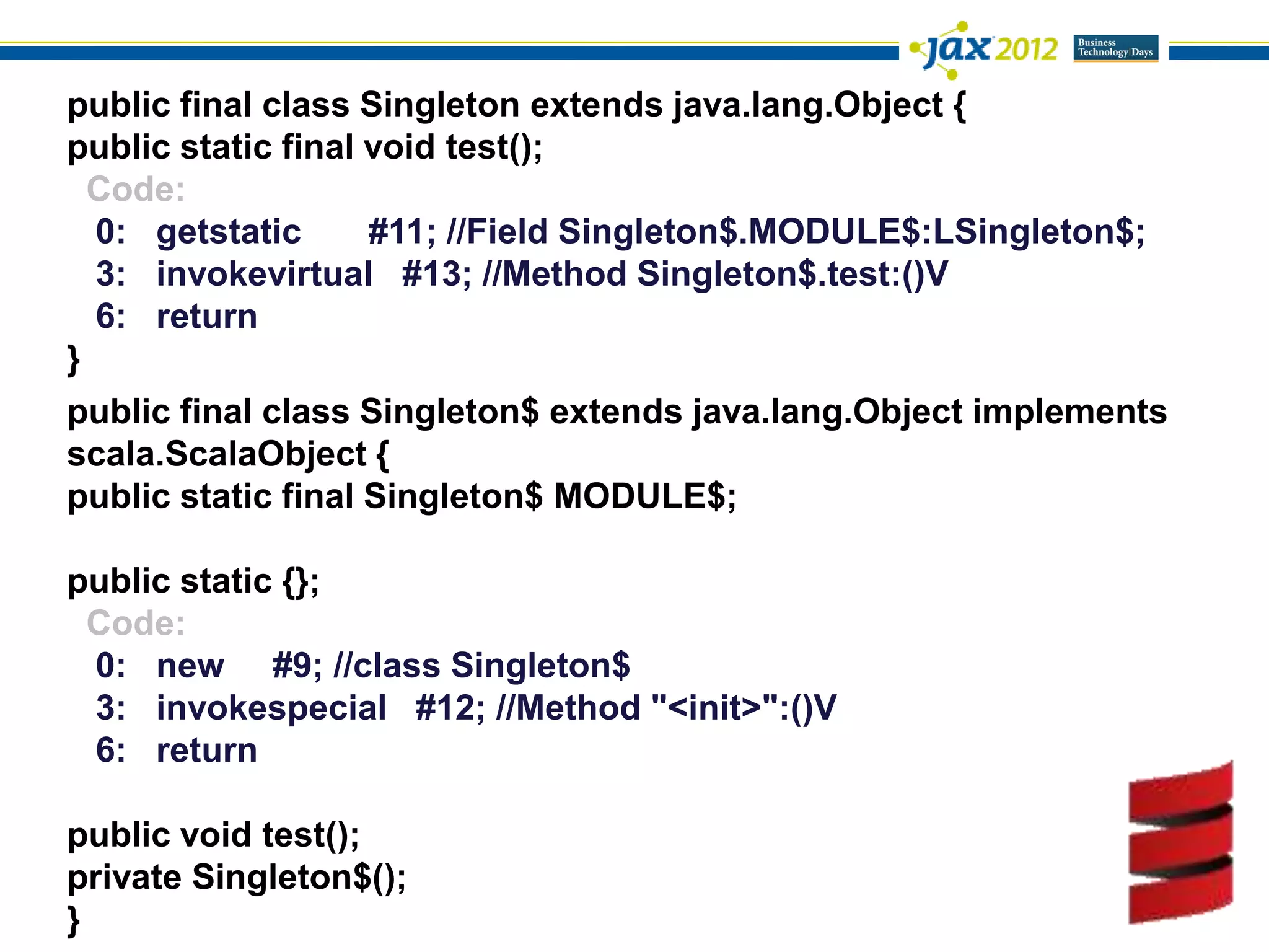 public final class Singleton extends java.lang.Object {
public static final void test();
  Code:
  0: getstatic      #11; //Field Singleton$.MODULE$:LSingleton$;
  3: invokevirtual #13; //Method Singleton$.test:()V
  6: return
}
public final class Singleton$ extends java.lang.Object implements
scala.ScalaObject {
public static final Singleton$ MODULE$;

public static {};
 Code:
 0: new #9; //class Singleton$
 3: invokespecial #12; //Method "<init>":()V
 6: return

public void test();
private Singleton$();
}
 