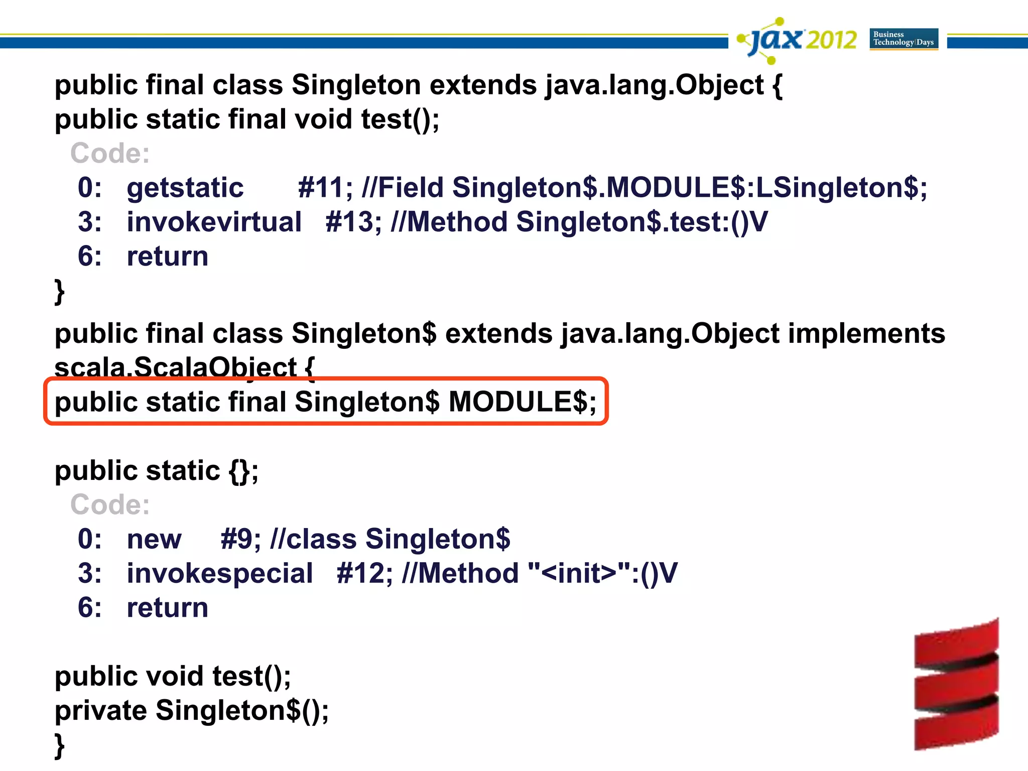 public final class Singleton extends java.lang.Object {
public static final void test();
  Code:
  0: getstatic      #11; //Field Singleton$.MODULE$:LSingleton$;
  3: invokevirtual #13; //Method Singleton$.test:()V
  6: return
}
public final class Singleton$ extends java.lang.Object implements
scala.ScalaObject {
public static final Singleton$ MODULE$;

public static {};
 Code:
 0: new #9; //class Singleton$
 3: invokespecial #12; //Method "<init>":()V
 6: return

public void test();
private Singleton$();
}
 