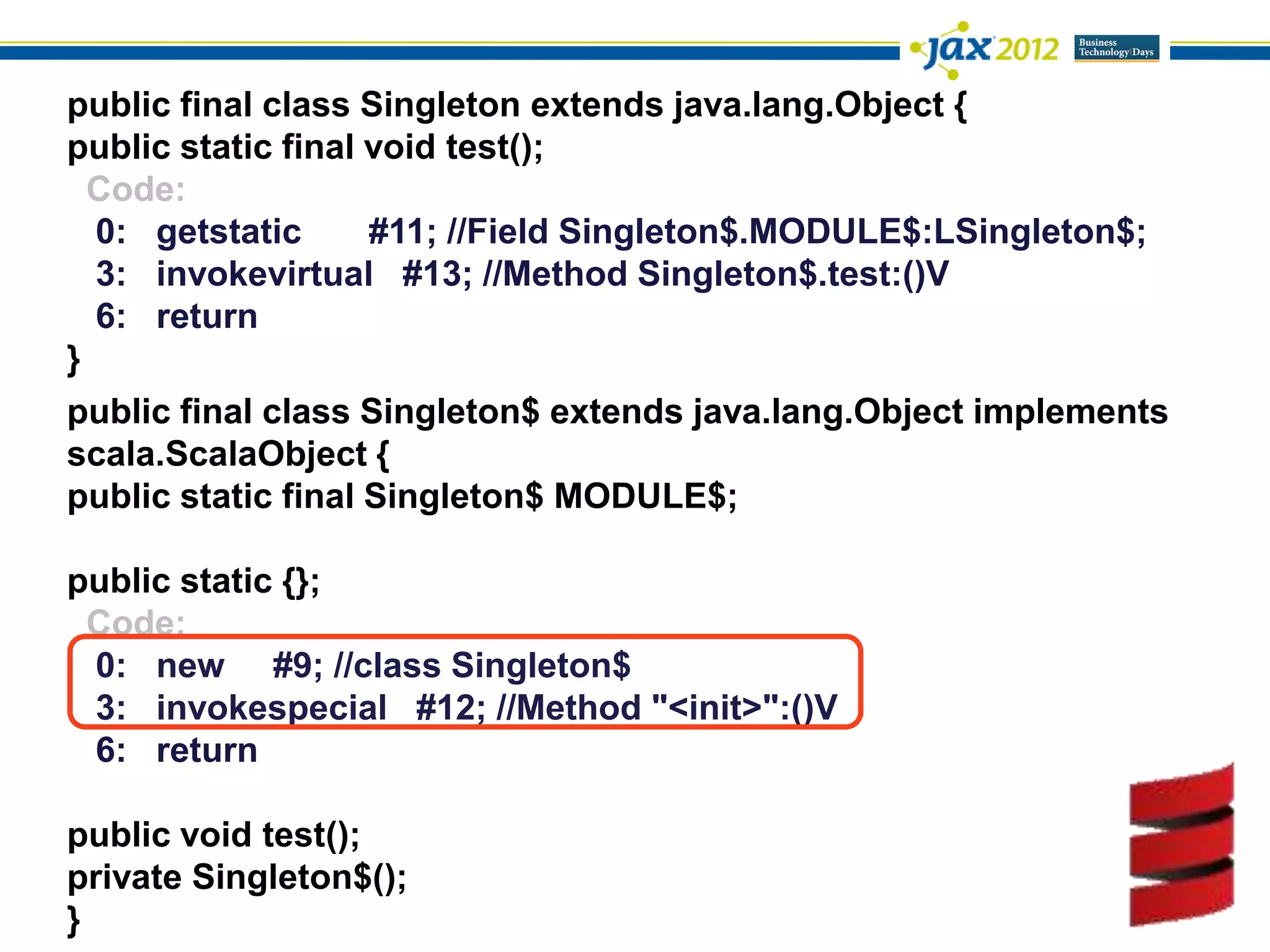 public final class Singleton extends java.lang.Object {
public static final void test();
  Code:
  0: getstatic      #11; //Field Singleton$.MODULE$:LSingleton$;
  3: invokevirtual #13; //Method Singleton$.test:()V
  6: return
}
public final class Singleton$ extends java.lang.Object implements
scala.ScalaObject {
public static final Singleton$ MODULE$;

public static {};
 Code:
 0: new #9; //class Singleton$
 3: invokespecial #12; //Method "<init>":()V
 6: return

public void test();
private Singleton$();
}
 