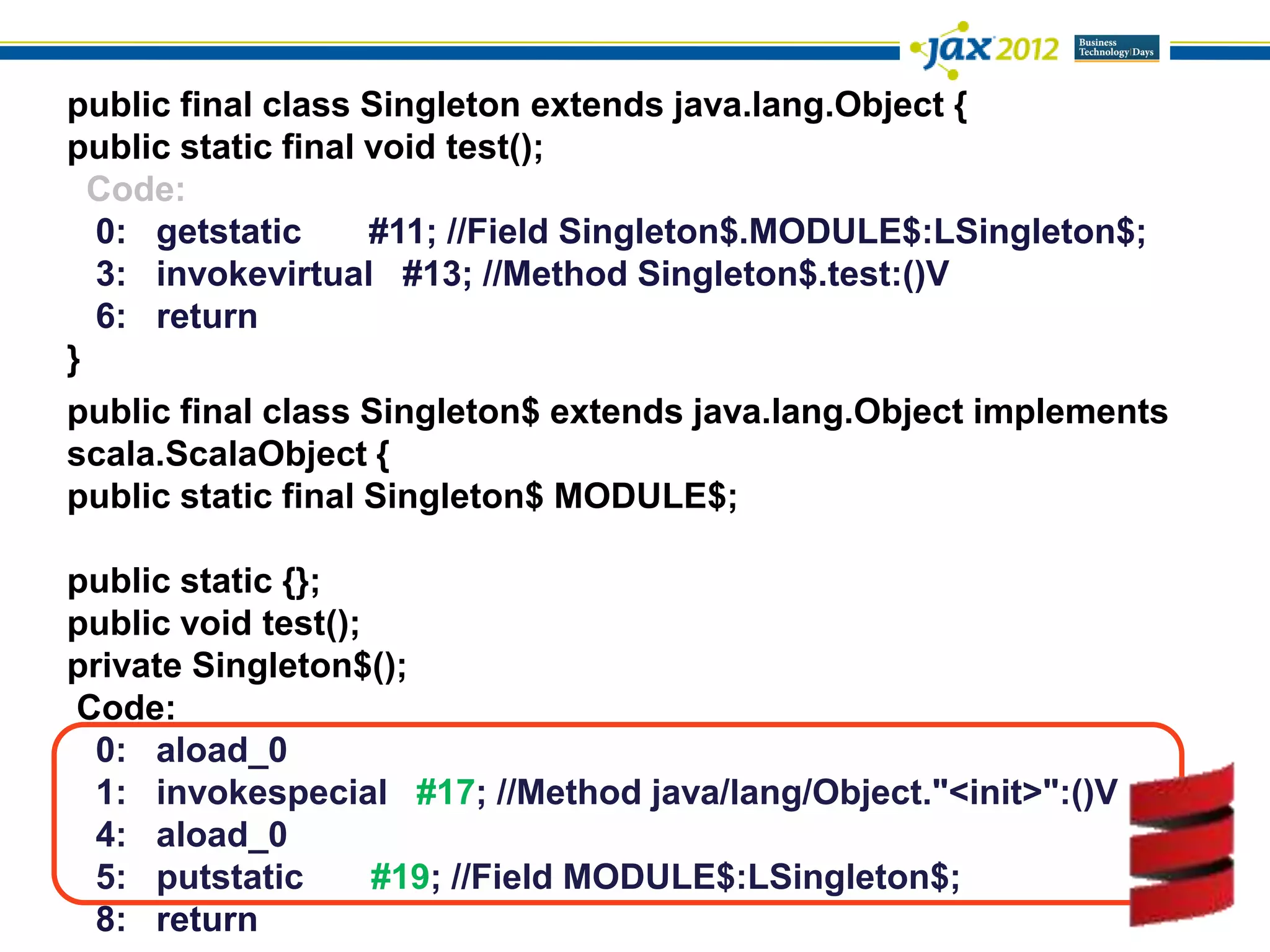public final class Singleton extends java.lang.Object {
public static final void test();
  Code:
  0: getstatic      #11; //Field Singleton$.MODULE$:LSingleton$;
  3: invokevirtual #13; //Method Singleton$.test:()V
  6: return
}
public final class Singleton$ extends java.lang.Object implements
scala.ScalaObject {
public static final Singleton$ MODULE$;

public static {};
public void test();
private Singleton$();
Code:
  0: aload_0
  1: invokespecial #17; //Method java/lang/Object."<init>":()V
  4: aload_0
  5: putstatic      #19; //Field MODULE$:LSingleton$;
  8: return
 